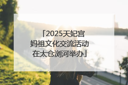 2025天妃宫妈祖文化交流活动在太仓浏河举办