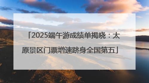 2025端午游成绩单揭晓：太原景区门票增速跻身全国第五