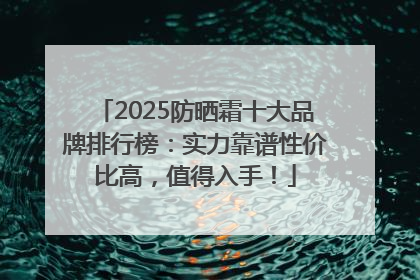 2025防晒霜十大品牌排行榜：实力靠谱性价比高，值得入手！