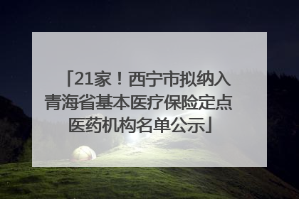 21家！西宁市拟纳入青海省基本医疗保险定点医药机构名单公示
