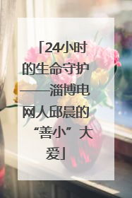 24小时的生命守护——淄博电网人邱晨的“善小”大爱