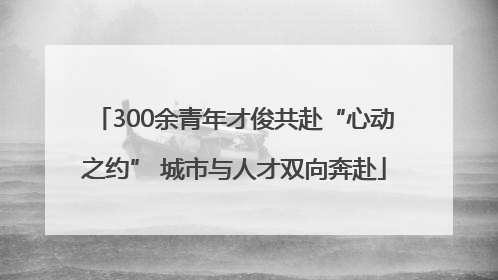 300余青年才俊共赴“心动之约” 城市与人才双向奔赴