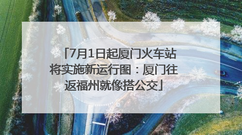 7月1日起厦门火车站将实施新运行图：厦门往返福州就像搭公交