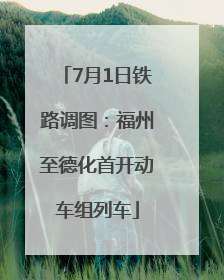 7月1日铁路调图：福州至德化首开动车组列车
