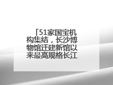 51家国宝机构集结，长沙博物馆迁建新馆以来最高规格长江文明大展启幕