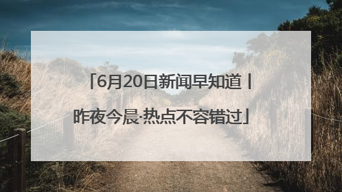 6月20日新闻早知道丨昨夜今晨·热点不容错过